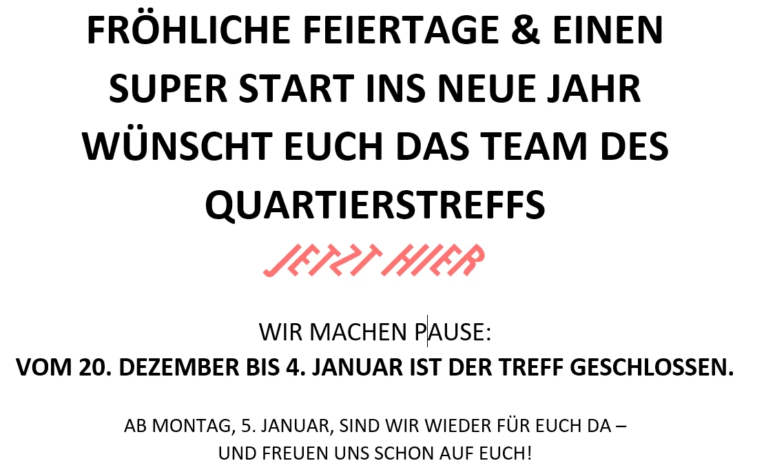 Auf dem Foto steht geschrieben: Fr&ouml;hliche Feiertage und einen super Start ins neue Jahr w&uuml;nscht Euch das Tea des Quartierstreffs Jetzt Hier. Wir machen Pause vom 20. Dezember bis 4. Januar. Ab Montag den 5. Januar sind wir wieder f&uuml;r Euch da.